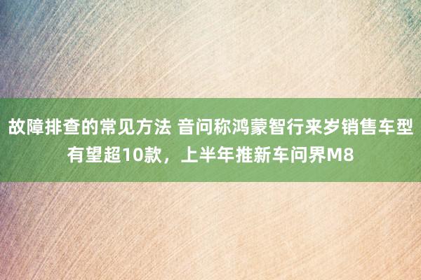 故障排查的常见方法 音问称鸿蒙智行来岁销售车型有望超10款，上半年推新车问界M8