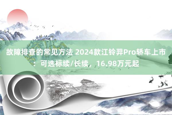 故障排查的常见方法 2024款江铃羿Pro轿车上市：可选标续/长续，16.98万元起