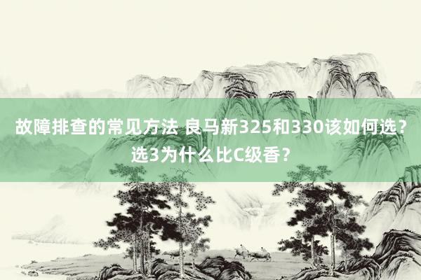 故障排查的常见方法 良马新325和330该如何选？选3为什么比C级香？