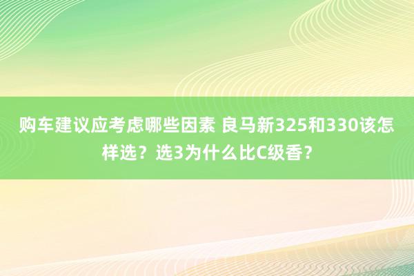 购车建议应考虑哪些因素 良马新325和330该怎样选？选3为什么比C级香？