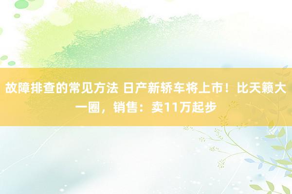 故障排查的常见方法 日产新轿车将上市！比天籁大一圈，销售：卖11万起步