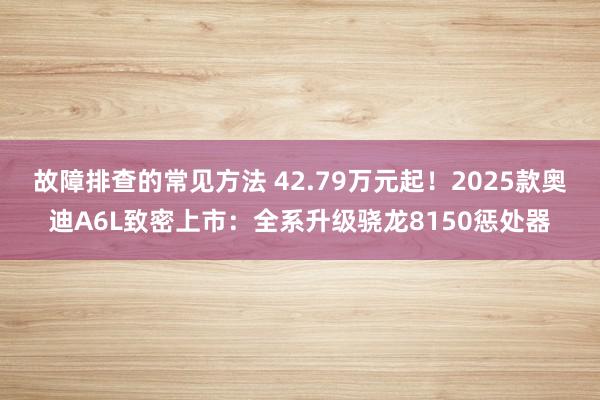 故障排查的常见方法 42.79万元起！2025款奥迪A6L致密上市：全系升级骁龙8150惩处器