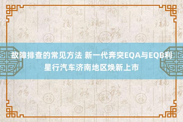 故障排查的常见方法 新一代奔突EQA与EQB利星行汽车济南地区焕新上市