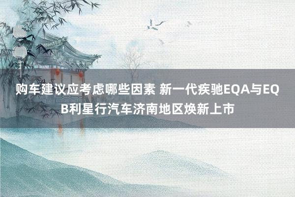 购车建议应考虑哪些因素 新一代疾驰EQA与EQB利星行汽车济南地区焕新上市