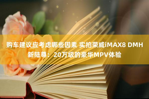 购车建议应考虑哪些因素 实拍荣威iMAX8 DMH新陆尊：20万级的豪华MPV体验