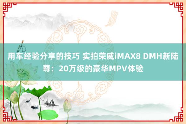 用车经验分享的技巧 实拍荣威iMAX8 DMH新陆尊：20万级的豪华MPV体验