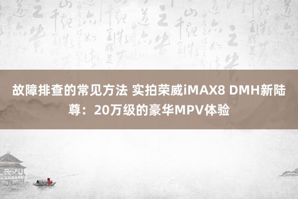 故障排查的常见方法 实拍荣威iMAX8 DMH新陆尊：20万级的豪华MPV体验