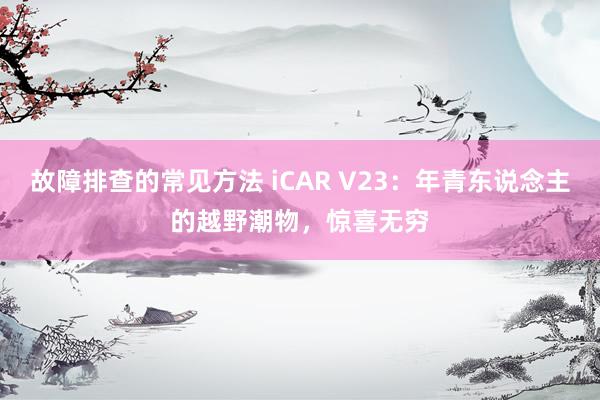 故障排查的常见方法 iCAR V23：年青东说念主的越野潮物，惊喜无穷