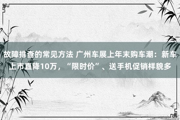 故障排查的常见方法 广州车展上年末购车潮：新车上市直降10万，“限时价”、送手机促销样貌多