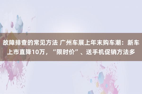 故障排查的常见方法 广州车展上年末购车潮：新车上市直降10万，“限时价”、送手机促销方法多