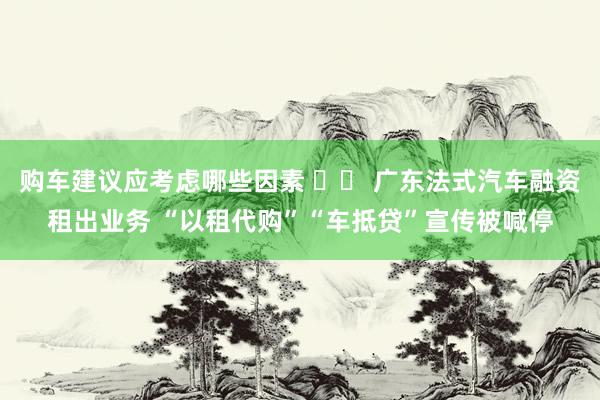 购车建议应考虑哪些因素 		 广东法式汽车融资租出业务 “以租代购”“车抵贷”宣传被喊停