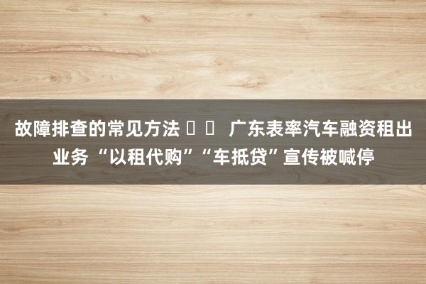 故障排查的常见方法 		 广东表率汽车融资租出业务 “以租代购”“车抵贷”宣传被喊停