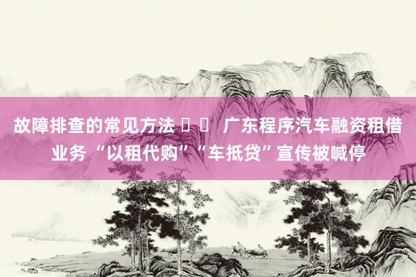 故障排查的常见方法 		 广东程序汽车融资租借业务 “以租代购”“车抵贷”宣传被喊停