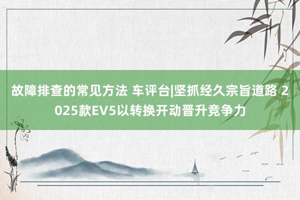 故障排查的常见方法 车评台|坚抓经久宗旨道路 2025款EV5以转换开动晋升竞争力