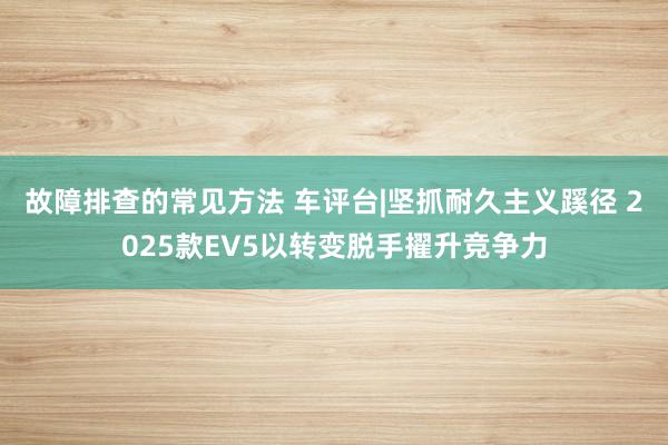 故障排查的常见方法 车评台|坚抓耐久主义蹊径 2025款EV5以转变脱手擢升竞争力