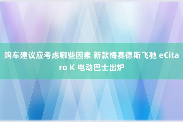 购车建议应考虑哪些因素 新款梅赛德斯飞驰 eCitaro K 电动巴士出炉