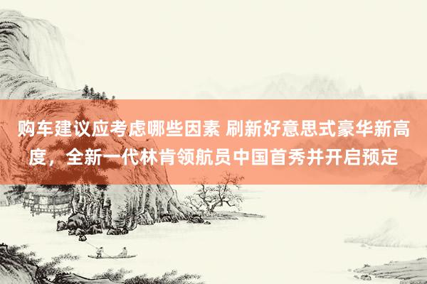 购车建议应考虑哪些因素 刷新好意思式豪华新高度，全新一代林肯领航员中国首秀并开启预定