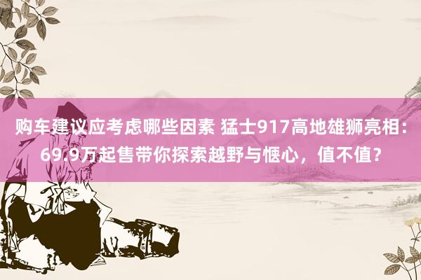 购车建议应考虑哪些因素 猛士917高地雄狮亮相：69.9万起售带你探索越野与惬心，值不值？