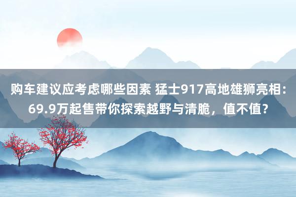 购车建议应考虑哪些因素 猛士917高地雄狮亮相：69.9万起售带你探索越野与清脆，值不值？