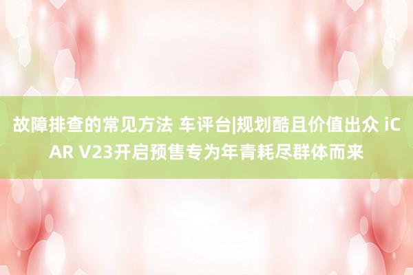 故障排查的常见方法 车评台|规划酷且价值出众 iCAR V23开启预售专为年青耗尽群体而来