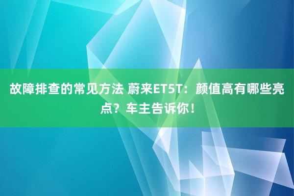 故障排查的常见方法 蔚来ET5T：颜值高有哪些亮点？车主告诉你！