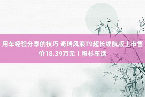 用车经验分享的技巧 奇瑞风浪T9超长续航版上市售价18.39万元丨穆杉车话