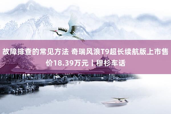 故障排查的常见方法 奇瑞风浪T9超长续航版上市售价18.39万元丨穆杉车话