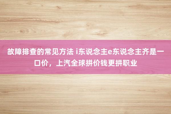 故障排查的常见方法 i东说念主e东说念主齐是一口价，上汽全球拼价钱更拼职业