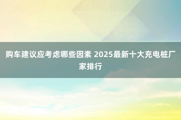 购车建议应考虑哪些因素 2025最新十大充电桩厂家排行