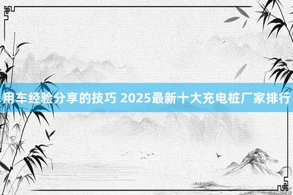 用车经验分享的技巧 2025最新十大充电桩厂家排行