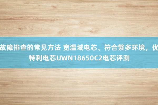 故障排查的常见方法 宽温域电芯、符合繁多环境，优特利电芯UWN18650C2电芯评测