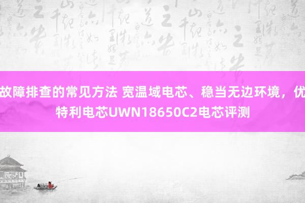 故障排查的常见方法 宽温域电芯、稳当无边环境，优特利电芯UWN18650C2电芯评测