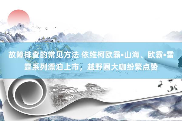 故障排查的常见方法 依维柯欧霸•山海、欧霸•雷霆系列漂泊上市，越野圈大咖纷繁点赞