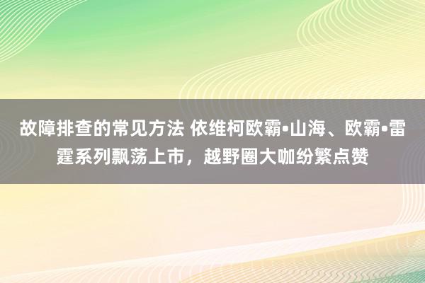 故障排查的常见方法 依维柯欧霸•山海、欧霸•雷霆系列飘荡上市，越野圈大咖纷繁点赞