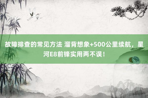 故障排查的常见方法 溜背想象+500公里续航，星河E8前锋实用两不误！