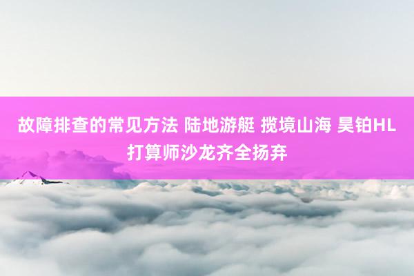 故障排查的常见方法 陆地游艇 揽境山海 昊铂HL打算师沙龙齐全扬弃