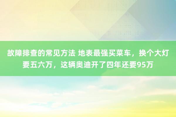 故障排查的常见方法 地表最强买菜车，换个大灯要五六万，这辆奥迪开了四年还要95万