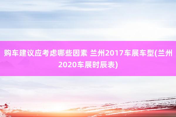 购车建议应考虑哪些因素 兰州2017车展车型(兰州2020车展时辰表)