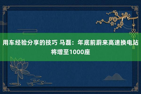 用车经验分享的技巧 马磊：年底前蔚来高速换电站将增至1000座