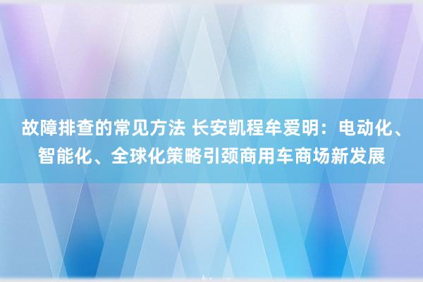 故障排查的常见方法 长安凯程牟爱明：电动化、智能化、全球化策略引颈商用车商场新发展