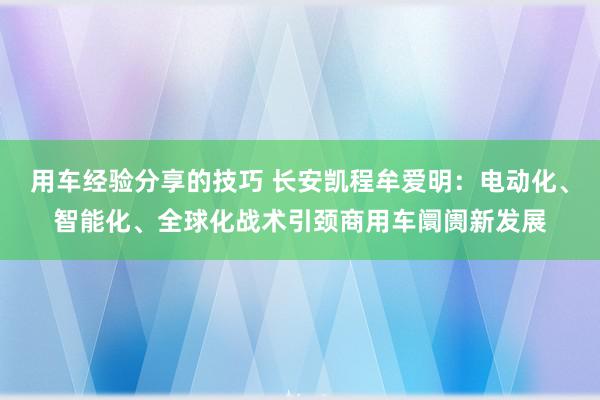 用车经验分享的技巧 长安凯程牟爱明：电动化、智能化、全球化战术引颈商用车阛阓新发展