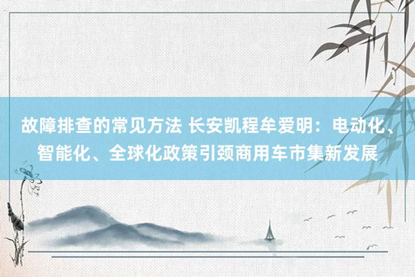 故障排查的常见方法 长安凯程牟爱明：电动化、智能化、全球化政策引颈商用车市集新发展