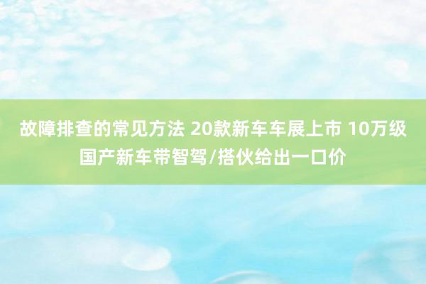 故障排查的常见方法 20款新车车展上市 10万级国产新车带智驾/搭伙给出一口价