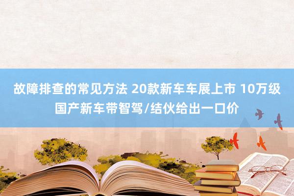 故障排查的常见方法 20款新车车展上市 10万级国产新车带智驾/结伙给出一口价