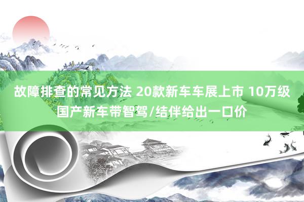 故障排查的常见方法 20款新车车展上市 10万级国产新车带智驾/结伴给出一口价