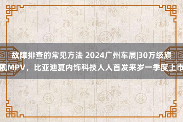 故障排查的常见方法 2024广州车展|30万级旗舰MPV，比亚迪夏内饰科技人人首发来岁一季度上市