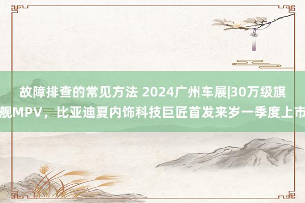 故障排查的常见方法 2024广州车展|30万级旗舰MPV，比亚迪夏内饰科技巨匠首发来岁一季度上市