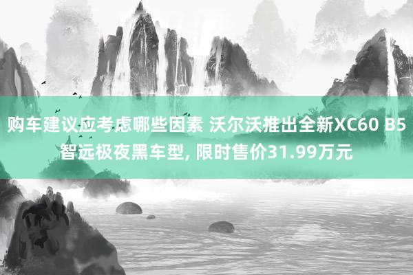 购车建议应考虑哪些因素 沃尔沃推出全新XC60 B5智远极夜黑车型, 限时售价31.99万元