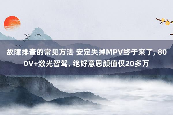 故障排查的常见方法 安定失掉MPV终于来了, 800V+激光智驾, 绝好意思颜值仅20多万