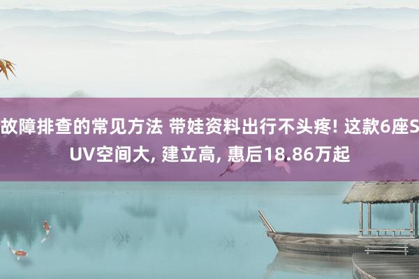 故障排查的常见方法 带娃资料出行不头疼! 这款6座SUV空间大, 建立高, 惠后18.86万起